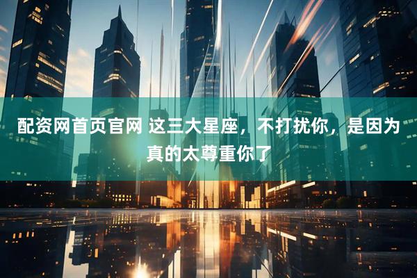 配资网首页官网 这三大星座，不打扰你，是因为真的太尊重你了