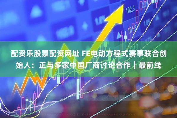 配资乐股票配资网址 FE电动方程式赛事联合创始人：正与多家中国厂商讨论合作｜最前线