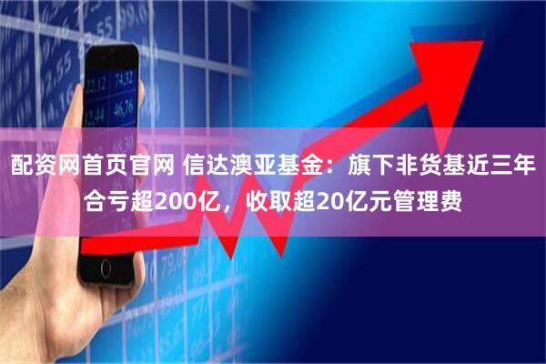 配资网首页官网 信达澳亚基金：旗下非货基近三年合亏超200亿，收取超20亿元管理费