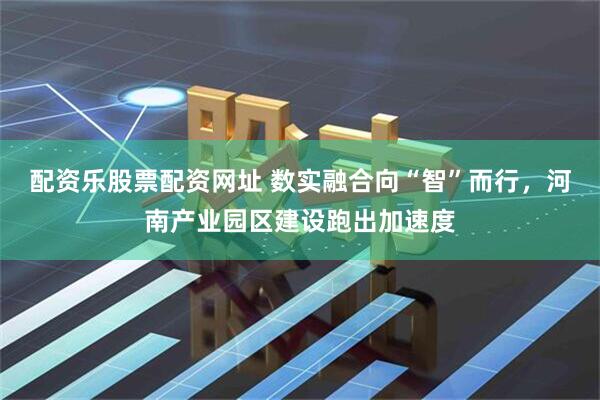 配资乐股票配资网址 数实融合向“智”而行，河南产业园区建设跑出加速度