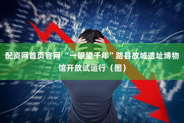 配资网首页官网 “一眼望千年”路县故城遗址博物馆开放试运行（图）