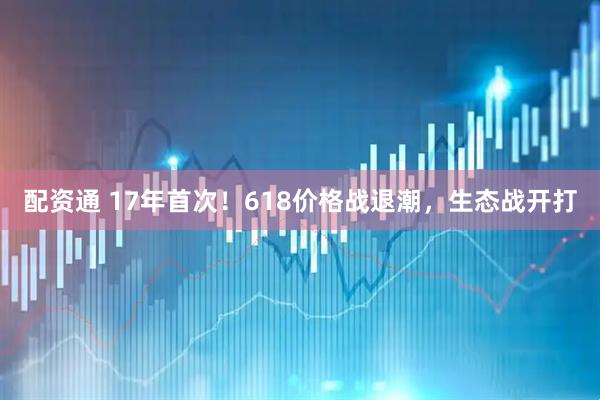 配资通 17年首次！618价格战退潮，生态战开打