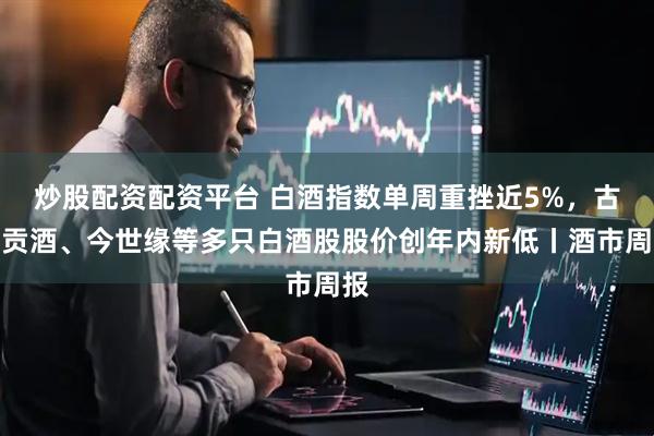 炒股配资配资平台 白酒指数单周重挫近5%，古井贡酒、今世缘等多只白酒股股价创年内新低丨酒市周报