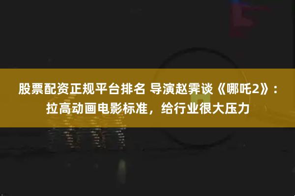 股票配资正规平台排名 导演赵霁谈《哪吒2》：拉高动画电影标准，给行业很大压力