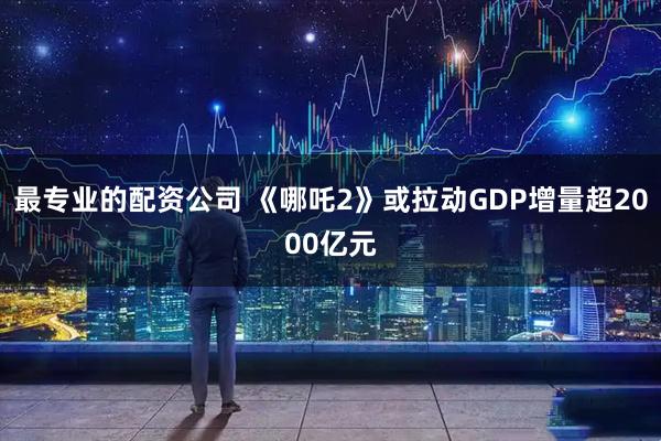 最专业的配资公司 《哪吒2》或拉动GDP增量超2000亿元