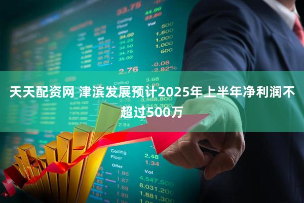天天配资网 津滨发展预计2025年上半年净利润不超过500万