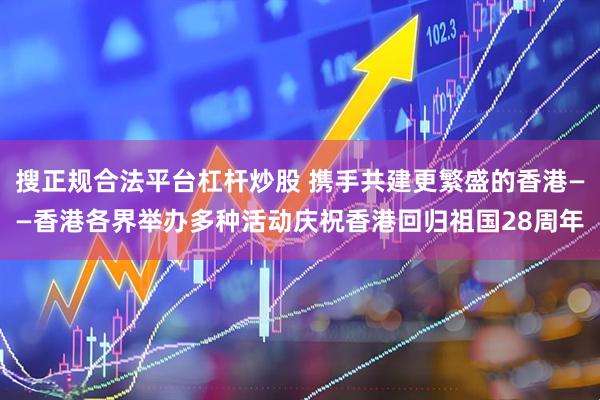 搜正规合法平台杠杆炒股 携手共建更繁盛的香港——香港各界举办多种活动庆祝香港回归祖国28周年