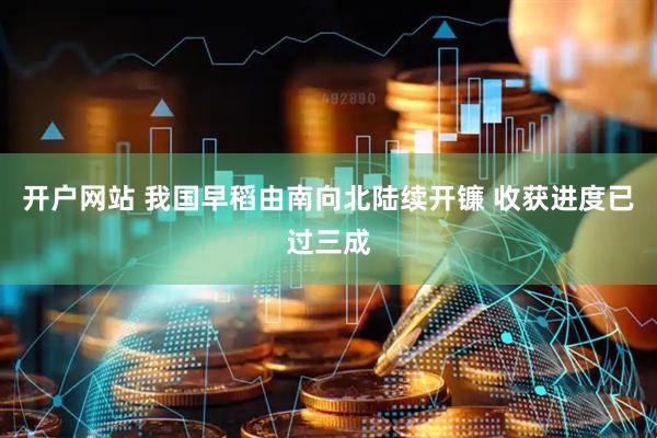 开户网站 我国早稻由南向北陆续开镰 收获进度已过三成
