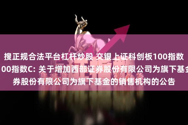 搜正规合法平台杠杆炒股 交银上证科创板100指数A,交银上证科创板100指数C: 关于增加西部证券股份有限公司为旗下基金的销售机构的公告