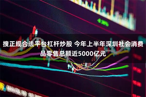 搜正规合法平台杠杆炒股 今年上半年深圳社会消费品零售总额近5000亿元