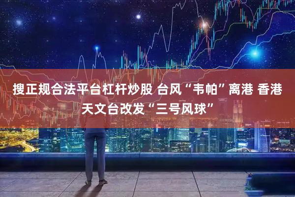 搜正规合法平台杠杆炒股 台风“韦帕”离港 香港天文台改发“三号风球”