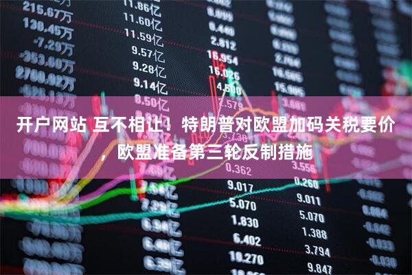 开户网站 互不相让！特朗普对欧盟加码关税要价，欧盟准备第三轮反制措施