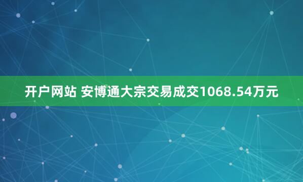 开户网站 安博通大宗交易成交1068.54万元