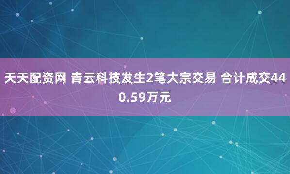 天天配资网 青云科技发生2笔大宗交易 合计成交440.59万元