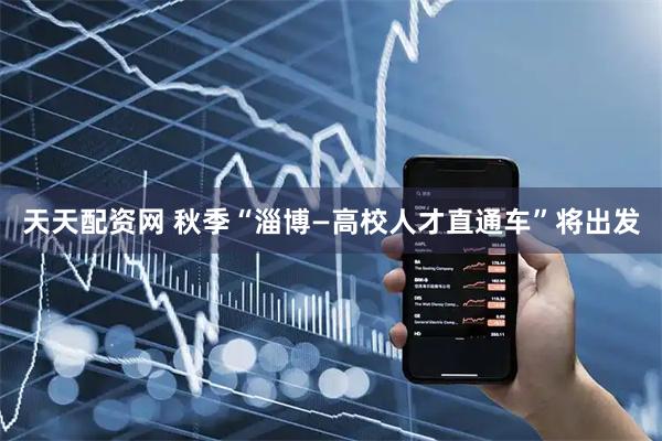 天天配资网 秋季“淄博—高校人才直通车”将出发