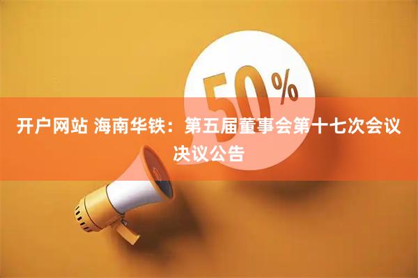 开户网站 海南华铁：第五届董事会第十七次会议决议公告