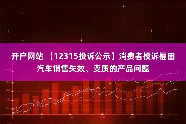 开户网站 【12315投诉公示】消费者投诉福田汽车销售失效、变质的产品问题