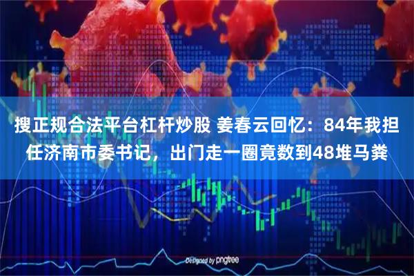 搜正规合法平台杠杆炒股 姜春云回忆：84年我担任济南市委书记，出门走一圈竟数到48堆马粪