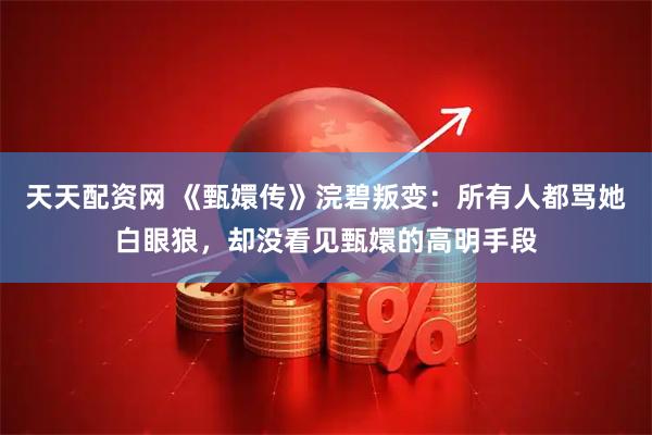 天天配资网 《甄嬛传》浣碧叛变：所有人都骂她白眼狼，却没看见甄嬛的高明手段
