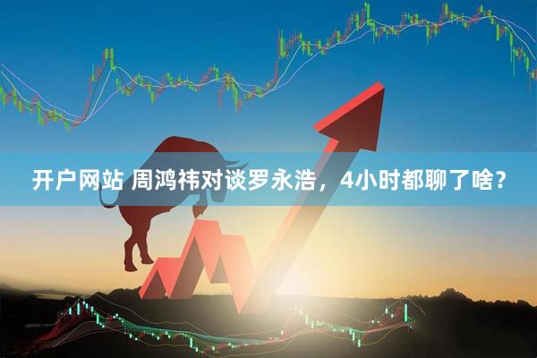 开户网站 周鸿祎对谈罗永浩，4小时都聊了啥？