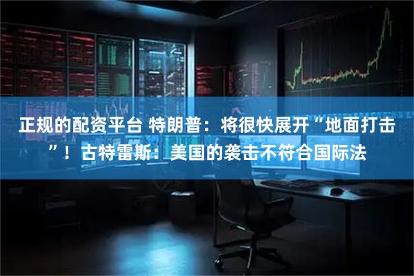 正规的配资平台 特朗普：将很快展开“地面打击”！古特雷斯：美国的袭击不符合国际法
