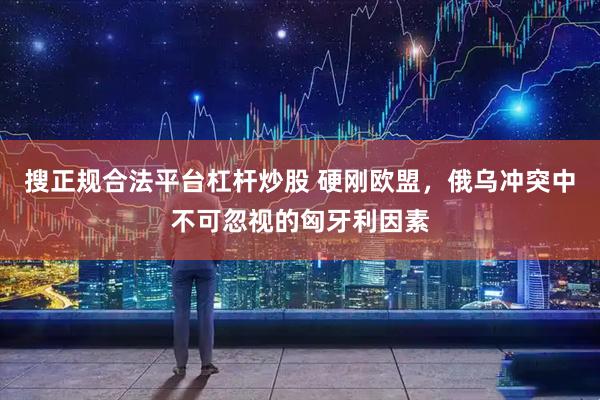 搜正规合法平台杠杆炒股 硬刚欧盟，俄乌冲突中不可忽视的匈牙利因素