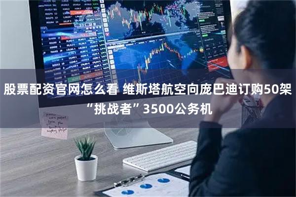 股票配资官网怎么看 维斯塔航空向庞巴迪订购50架“挑战者”3500公务机