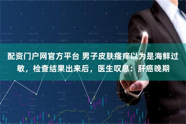 配资门户网官方平台 男子皮肤瘙痒以为是海鲜过敏，检查结果出来后，医生叹息：肝癌晚期
