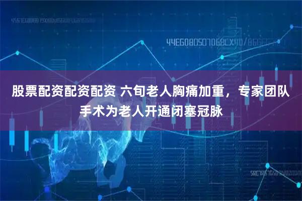 股票配资配资配资 六旬老人胸痛加重，专家团队手术为老人开通闭塞冠脉