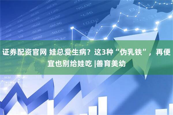 证券配资官网 娃总爱生病？这3种“伪乳铁”，再便宜也别给娃吃 |善育美幼