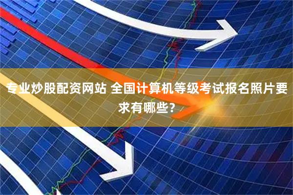 专业炒股配资网站 全国计算机等级考试报名照片要求有哪些？