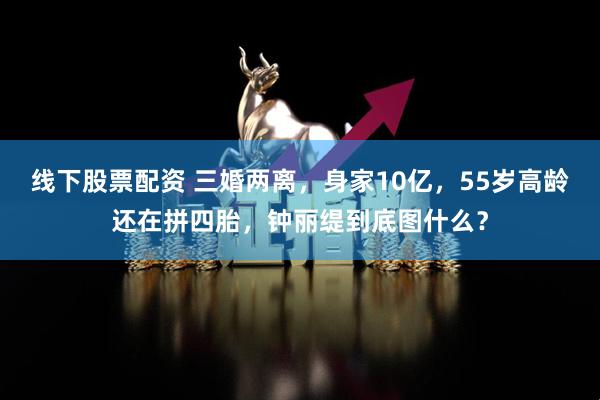 线下股票配资 三婚两离，身家10亿，55岁高龄还在拼四胎，钟丽缇到底图什么？