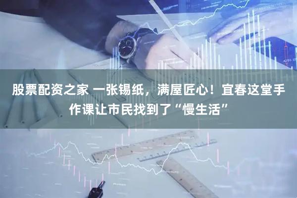 股票配资之家 一张锡纸，满屋匠心！宜春这堂手作课让市民找到了“慢生活”