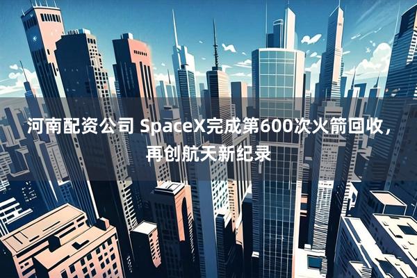 河南配资公司 SpaceX完成第600次火箭回收，再创航天新纪录