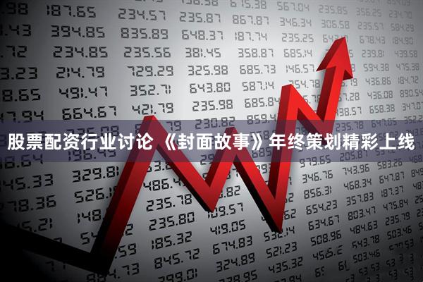 股票配资行业讨论 《封面故事》年终策划精彩上线