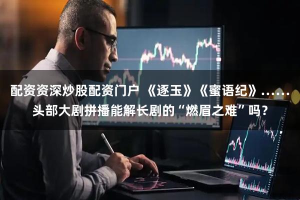 配资资深炒股配资门户 《逐玉》《蜜语纪》……头部大剧拼播能解长剧的“燃眉之难”吗？